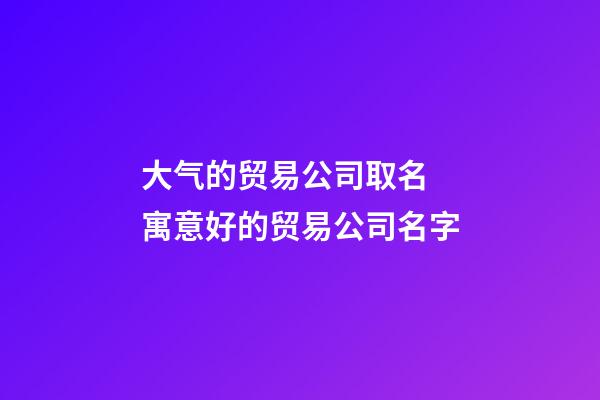 大气的贸易公司取名 寓意好的贸易公司名字-第1张-公司起名-玄机派